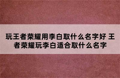 玩王者荣耀用李白取什么名字好 王者荣耀玩李白适合取什么名字